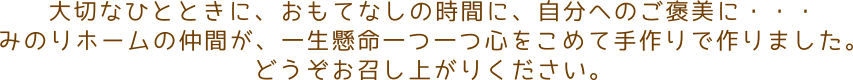 大切なひとときに、おもてなしの時間に、自分へのご褒美に・・・みのりホームの仲間が、一生懸命一つ一つ心をこめて手作りで作りました。どうぞお召し上がりください。